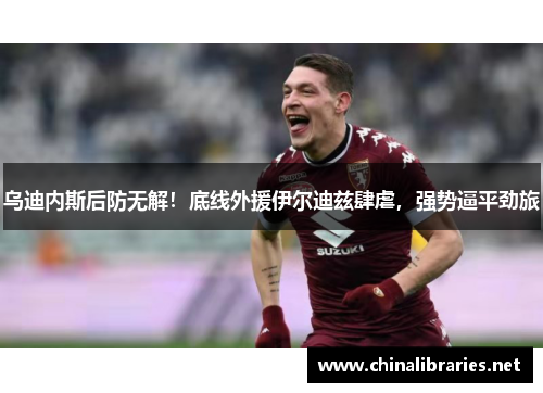 乌迪内斯后防无解！底线外援伊尔迪兹肆虐，强势逼平劲旅